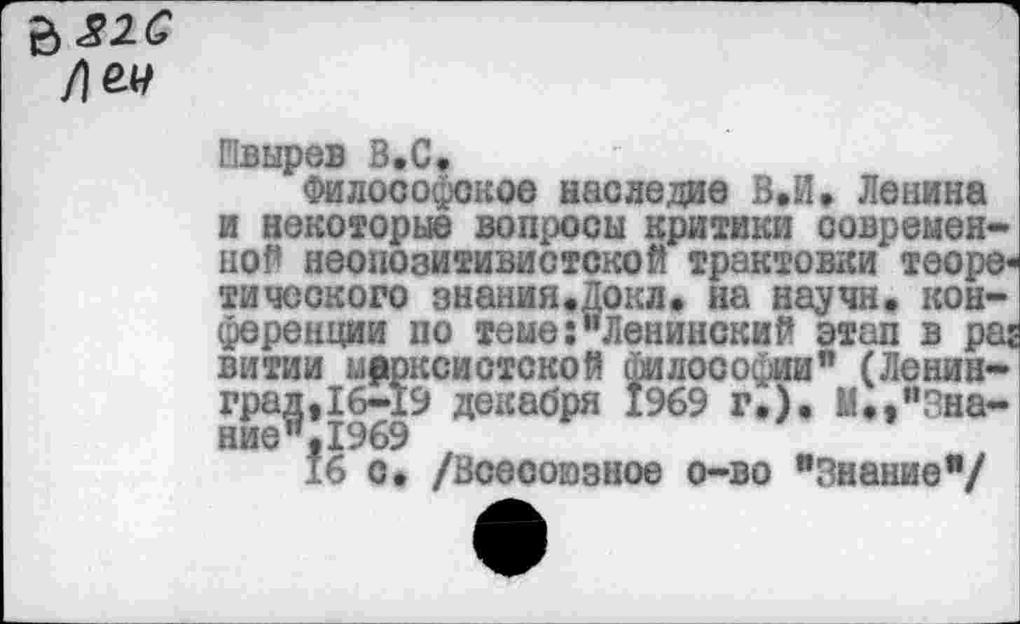 ﻿/1^
Швырев В.С,
Философское наследие В.й. Ленина и некоторые вопросы критики современной неопозитивистской трактовки теоретического знанияфЛокл. на научн. конференции по теме:"Ленинский этап в раг витии марксистской философии" (Ленинград,16-19 декабря 1969 г.). М«,"Знание ",1969
16 с* /Всесоюзное о-во "Знание"/